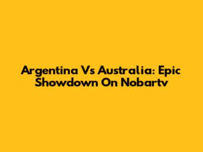 Argentina Vs Australia: Epic Showdown On Nobartv