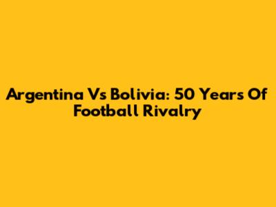 Argentina Vs Bolivia: 50 Years Of Football Rivalry