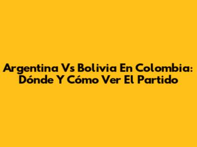 Argentina Vs Bolivia En Colombia: Dónde Y Cómo Ver El Partido