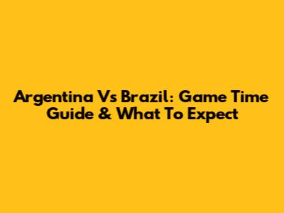 Argentina Vs Brazil: Game Time Guide & What To Expect