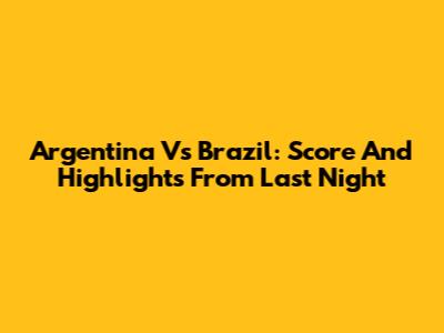 Argentina Vs Brazil: Score And Highlights From Last Night