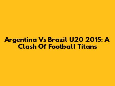 Argentina Vs Brazil U20 2015: A Clash Of Football Titans