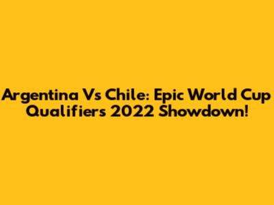Argentina Vs Chile: Epic World Cup Qualifiers 2022 Showdown!