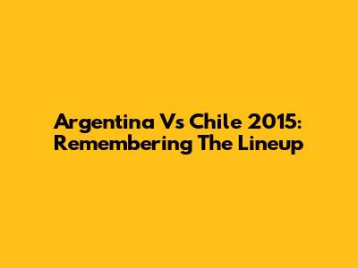 Argentina Vs Chile 2015: Remembering The Lineup