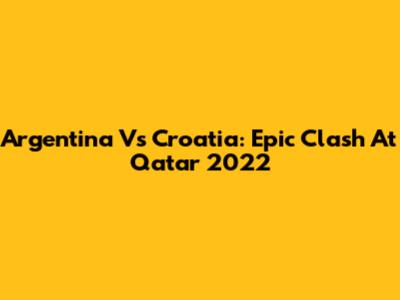 Argentina Vs Croatia: Epic Clash At Qatar 2022