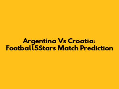 Argentina Vs Croatia: Football5Star's Match Prediction