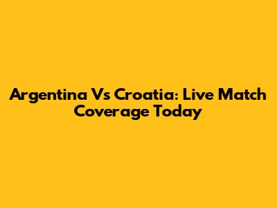 Argentina Vs Croatia: Live Match Coverage Today