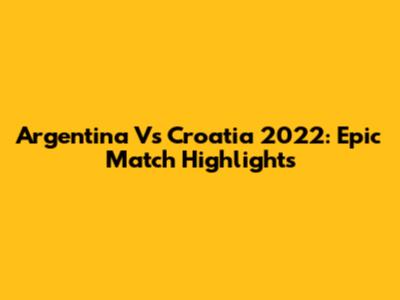 Argentina Vs Croatia 2022: Epic Match Highlights