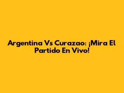 Argentina Vs Curazao: ¡Mira El Partido En Vivo!