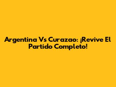 Argentina Vs Curazao: ¡Revive El Partido Completo!