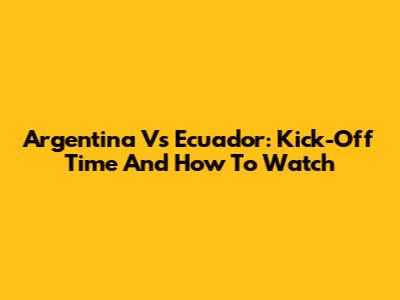 Argentina Vs Ecuador: Kick-Off Time And How To Watch