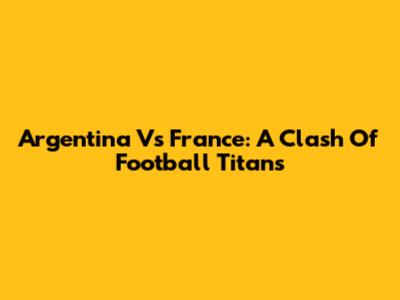 Argentina Vs France: A Clash Of Football Titans