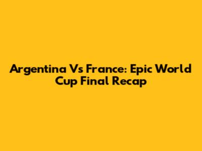 Argentina Vs France: Epic World Cup Final Recap