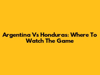 Argentina Vs Honduras: Where To Watch The Game