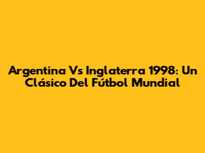 Argentina Vs Inglaterra 1998: Un Clásico Del Fútbol Mundial