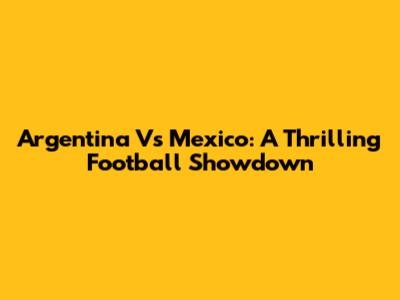 Argentina Vs Mexico: A Thrilling Football Showdown