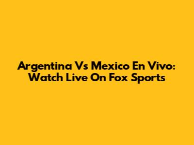 Argentina Vs Mexico En Vivo: Watch Live On Fox Sports