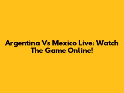 Argentina Vs Mexico Live: Watch The Game Online!