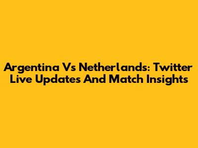 Argentina Vs Netherlands: Twitter Live Updates And Match Insights
