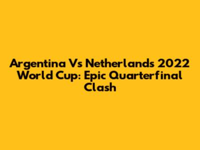 Argentina Vs Netherlands 2022 World Cup: Epic Quarterfinal Clash