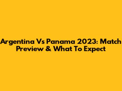 Argentina Vs Panama 2023: Match Preview & What To Expect