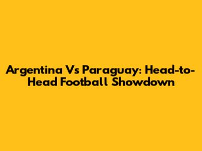 Argentina Vs Paraguay: Head-to-Head Football Showdown