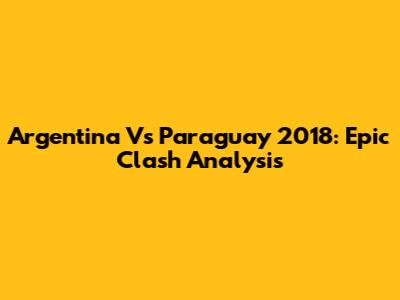 Argentina Vs Paraguay 2018: Epic Clash Analysis