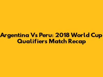Argentina Vs Peru: 2018 World Cup Qualifiers Match Recap