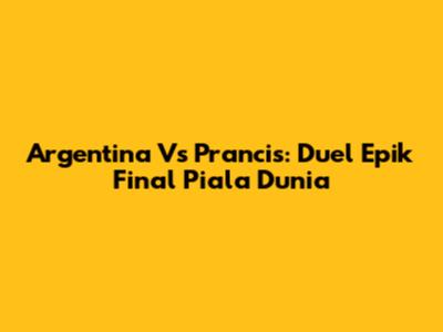 Argentina Vs Prancis: Duel Epik Final Piala Dunia