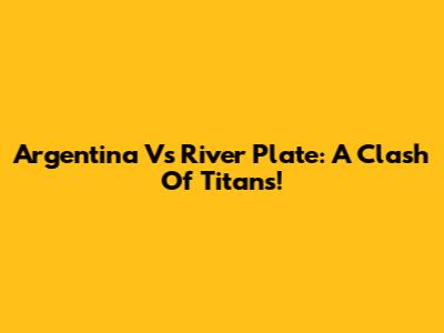 Argentina Vs River Plate: A Clash Of Titans!