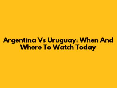 Argentina Vs Uruguay: When And Where To Watch Today