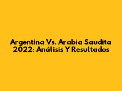 Argentina Vs. Arabia Saudita 2022: Análisis Y Resultados