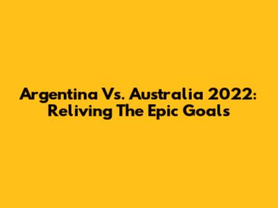 Argentina Vs. Australia 2022: Reliving The Epic Goals