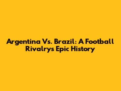 Argentina Vs. Brazil: A Football Rivalry's Epic History