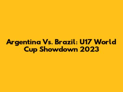 Argentina Vs. Brazil: U17 World Cup Showdown 2023