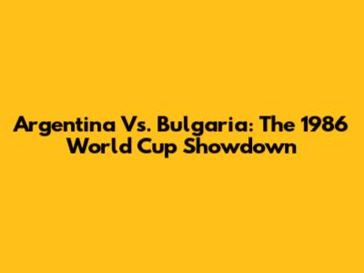 Argentina Vs. Bulgaria: The 1986 World Cup Showdown