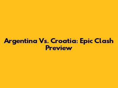 Argentina Vs. Croatia: Epic Clash Preview