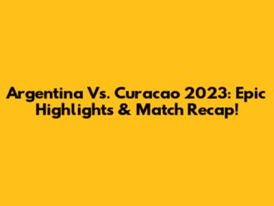 Argentina Vs. Curacao 2023: Epic Highlights & Match Recap!
