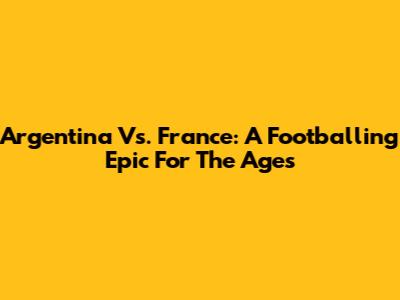 Argentina Vs. France: A Footballing Epic For The Ages