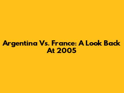 Argentina Vs. France: A Look Back At 2005