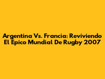 Argentina Vs. Francia: Reviviendo El Épico Mundial De Rugby 2007