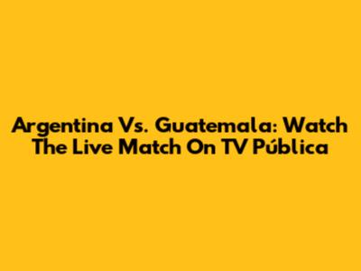 Argentina Vs. Guatemala: Watch The Live Match On TV Pública