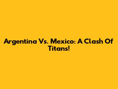 Argentina Vs. Mexico: A Clash Of Titans!