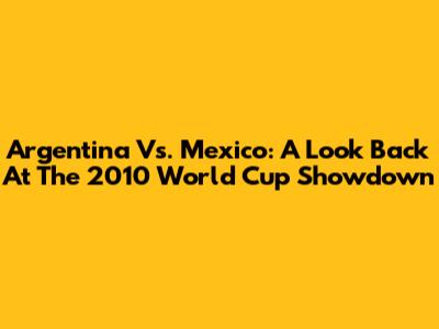 Argentina Vs. Mexico: A Look Back At The 2010 World Cup Showdown