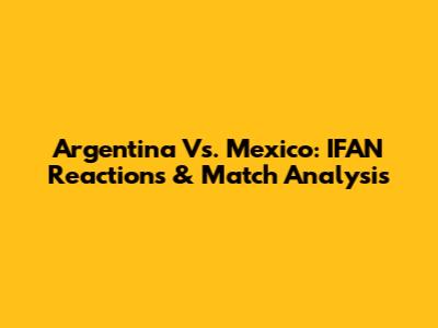 Argentina Vs. Mexico: IFAN Reactions & Match Analysis