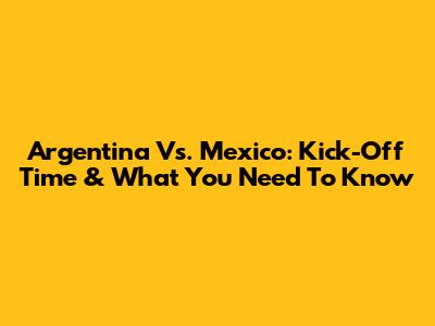 Argentina Vs. Mexico: Kick-Off Time & What You Need To Know