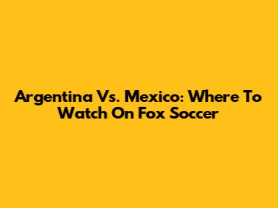 Argentina Vs. Mexico: Where To Watch On Fox Soccer