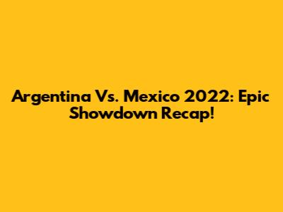 Argentina Vs. Mexico 2022: Epic Showdown Recap!