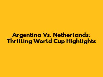 Argentina Vs. Netherlands: Thrilling World Cup Highlights