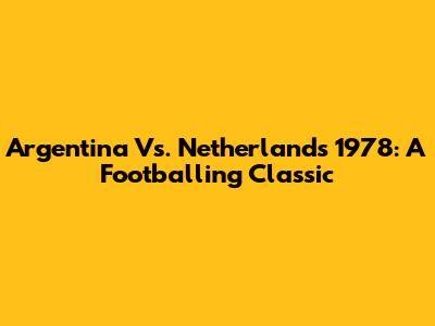Argentina Vs. Netherlands 1978: A Footballing Classic
